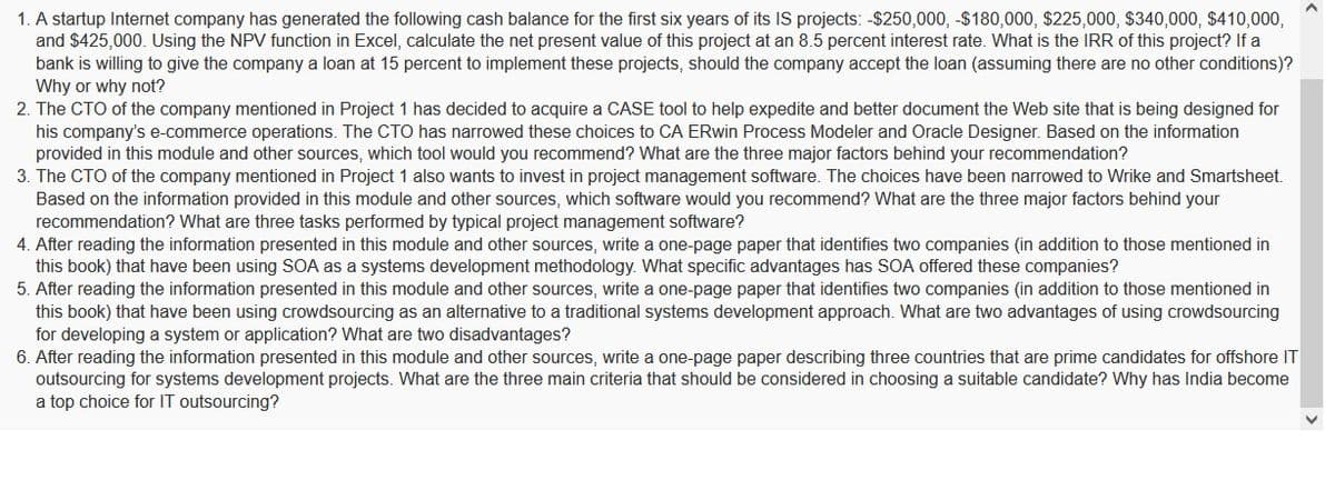 1. A startup Internet company has generated the following cash balance for the first six years of its IS projects: -$250,000, -$180,000, $225,000, $340,000, $410,000,
and $425,000. Using the NPV function in Excel, calculate the net present value of this project at an 8.5 percent interest rate. What is the IRR of this project? If a
bank is willing to give the company a loan at 15 percent to implement these projects, should the company accept the loan (assuming there are no other conditions)?
Why or why not?
2. The CTO of the company mentioned in Project 1 has decided to acquire a CASE tool to help expedite and better document the Web site that is being designed for
his company's e-commerce operations. The CTO has narrowed these choices to CA ERwin Process Modeler and Oracle Designer. Based on the information
provided in this module and other sources, which tool would you recommend? What are the three major factors behind your recommendation?
3. The CTO of the company mentioned in Project 1 also wants to invest in project management software. The choices have been narrowed to Wrike and Smartsheet.
Based on the information provided in this module and other sources, which software would you recommend? What are the three major factors behind your
recommendation? What are three tasks performed by typical project management software?
4. After reading the information presented in this module and other sources, write a one-page paper that identifies two companies (in addition to those mentioned in
this book) that have been using SOA as a systems development methodology. What specific advantages has SOA offered these companies?
5. After reading the information presented in this module and other sources, write a one-page paper that identifies two companies (in addition to those mentioned in
this book) that have been using crowdsourcing as an alternative to a traditional systems development approach. What are two advantages of using crowdsourcing
for developing a system or application? What are two disadvantages?
6. After reading the information presented in this module and other sources, write a one-page paper describing three countries that are prime candidates for offshore IT
outsourcing for systems development projects. What are the three main criteria that should be considered in choosing a suitable candidate? Why has India become
a top choice for IT outsourcing?