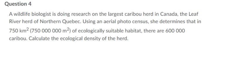 Question 4
A wildlife biologist is doing research on the largest caribou herd in Canada, the Leaf
River herd of Northern Quebec. Using an aerial photo census, she determines that in
750 km² (750 000 000 m²) of ecologically suitable habitat, there are 600 000
caribou. Calculate the ecological density of the herd.