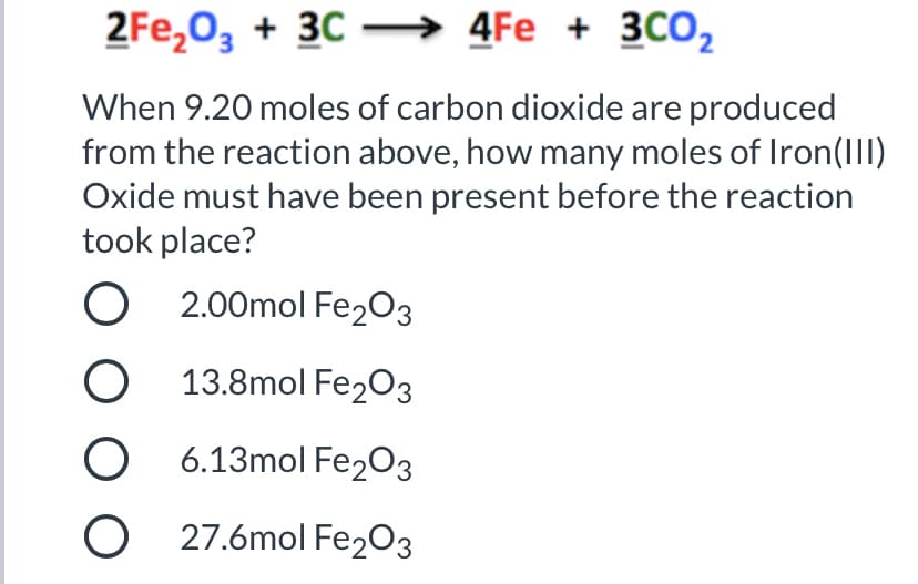 2Fe,0, + 30 –→ 4Fe + 3C0,
When 9.20 moles of carbon dioxide are produced
from the reaction above, how many moles of Iron(III)
Oxide must have been present before the reaction
took place?
O 2.00mol Fe203
O 13.8mol Fe203
O 6.13mol Fe2O3
O 27.6mol Fe203
