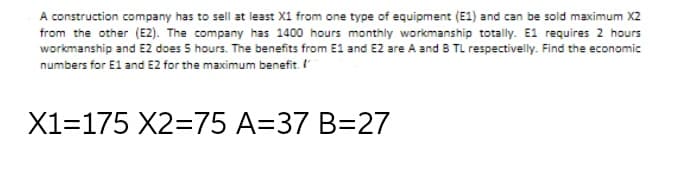 A construction company has to sell at least X1 from one type of equipment (E1) and can be sold maximum X2
from the other (E2). The company has 1400 hours monthly workmanship totally. E1 requires 2 hours
workmanship and E2 does 5 hours. The benefits from E1 and E2 are A and B TL respectivelly. Find the economic
numbers for El and E2 for the maximum benefit.
X1=175 X2=75 A=37 B=27
