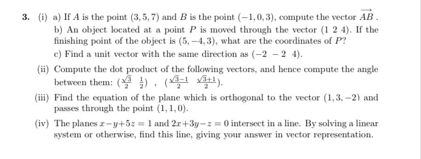 3. (i) a) If A is the point (3,5,7) and B is the point (-1,0, 3), compute the vector AB.
b) An object located at a point P is moved through the vector (1 2 4). If the
finishing point of the object is (5, -4,3), what are the coordinates of P?
c) Find a unit vector with the same direction as (-2 -2 4).
(ii) Compute the dot product of the following vectors, and hence compute the angle
between them: (¹), (√3-1 √3+1).
(iii) Find the equation of the plane which is orthogonal to the vector (1,3,-2) and
passes through the point (1, 1,0).
(iv) The planes x-y+5z = 1 and 2x+3y-z = 0 intersect in a line. By solving a linear
system or otherwise, find this line, giving your answer in vector representation.