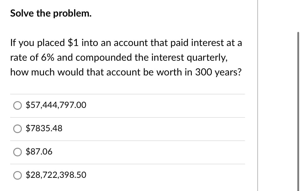 Solve the problem.
If you placed $1 into an account that paid interest at a
rate of 6% and compounded the interest quarterly,
how much would that account be worth in 300 years?
$57,444,797.00
$7835.48
$87.06
$28,722,398.50
