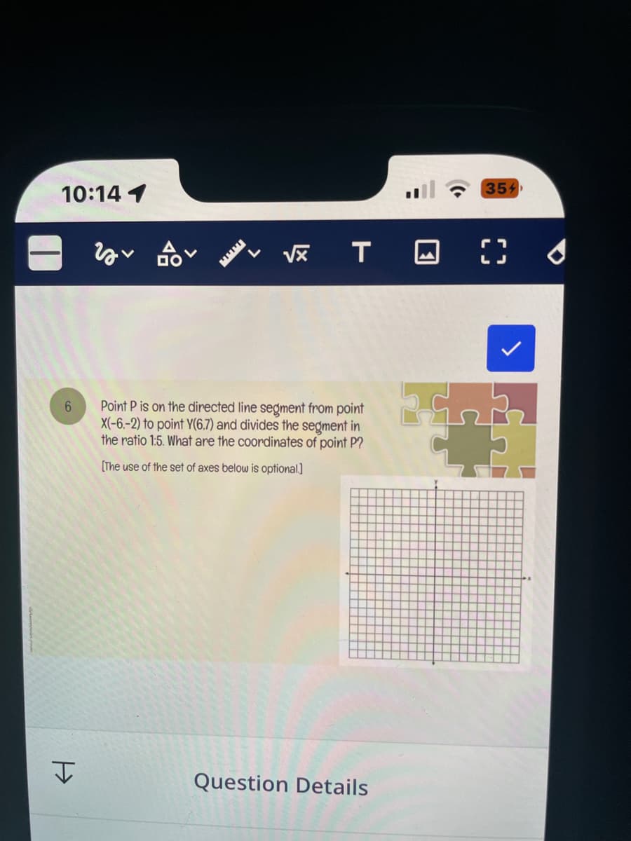 10:14 1
6
H
Y
BOV
√x T
Point P is on the directed line segment from point
X(-6.-2) to point Y(6.7) and divides the segment in
the ratio 1:5. What are the coordinates of point P?
[The use of the set of axes below is optional.]
Question Details
354
( ✔