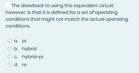 The drawback to using this equivalent circuit,
however, is that it is defined for a set of operating
conditions that might not match the actual operating
conditions.
а. pi
O b. hybrid
O c. hybrid-pi
O d. re
