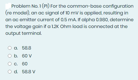 Problem No. 1 (PI) For the common-base configuration
(re model), an ac signal of 10 mV is applied, resulting in
an ac emitter current of 0.5 mA. If alpha 0.980, determine
the voltage gain if a 1.2K Ohm load is connected at the
output terminal.
a. 58.8
O b. 60 V
C. 60
O d. 58.8 V
