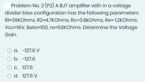 Problem No. 2 (P2) A BJT amplifier with in a voltage
divider bias configuration has the following parameters
RI=39KOhms, R2=4.7KOhms, Rc=3.9kOhms, Re= 1.2KOhms,
Vcc=16V, Beta=100, ro=50KOhms. Determine the Voltage
Gain.
O a. -127.6 V
O b. -127.6
O c. 127.6
O d. 127.6 V

