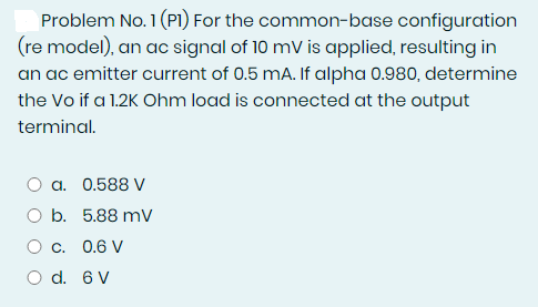 Problem No. 1 (PI) For the common-base configuration
(re model), an ac signal of 10 mV is applied, resulting in
an ac emitter current of 0.5 mA. If alpha 0.980, determine
the Vo if a 1.2K Ohm load is connected at the output
terminal.
a. 0.588 V
O b. 5.88 mV
O c. 0.6 V
O d. 6 V
