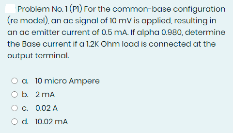 Problem No. 1 (PI) For the common-base configuration
(re model), an ac signal of 10 mV is applied, resulting in
an ac emitter current of 0.5 mA. If alpha 0.980, determine
the Base current if a 1.2K Ohm load is connected at the
output terminal.
O a. 10 micro Ampere
O b. 2 mA
O c. 0.02 A
O d. 10.02 mMA
