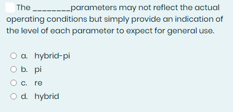 The -------parameters may not reflect the actual
operating conditions but simply provide an indication of
the level of each parameter to expect for general use.
O a. hybrid-pi
O b. pi
re
O d. hybrid
