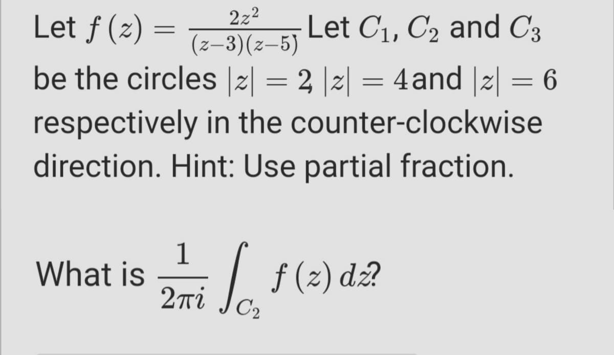 2z2
Let f (z) =
Let C1, C2 and C3
(z–3)(z-5)
be the circles |2| = 2 |2| = 4and |2| = 6
respectively in the counter-clockwise
direction. Hint: Use partial fraction.
1
What is
2ri
| f(2)
f (2) dz?
