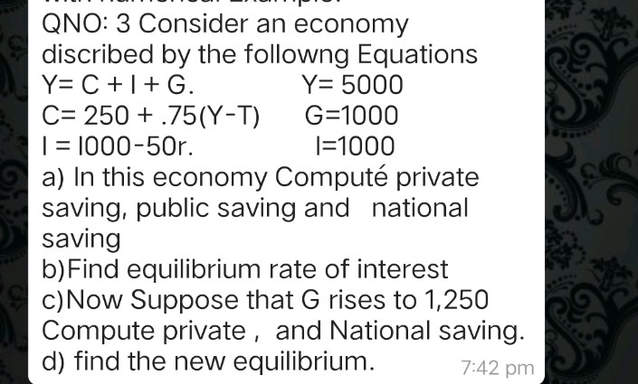 QNO: 3 Consider an economy
discribed by the followng Equations
Y= C +1+ G.
C= 250 + .75(Y-T)
| = 1000-50r.
a) In this economy Computé private
saving, public saving and national
saving
b)Find equilibrium rate of interest
c)Now Suppose that G rises to 1,250
Compute private, and National saving.
d) find the new equilibrium.
Y= 5000
G=1000
|=1000
7:42 pm

