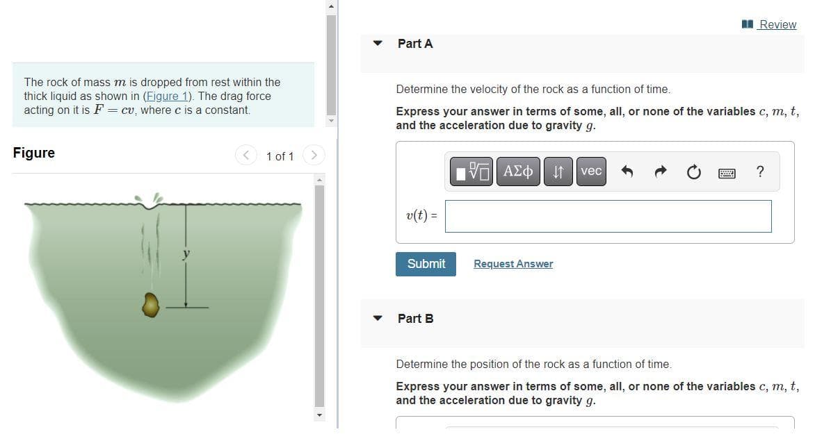 The rock of mass m is dropped from rest within the
thick liquid as shown in (Figure 1). The drag force
acting on it is F = cu, where c is a constant.
Figure
1 of 1
Part A
Determine the velocity of the rock as a function of time.
Express your answer in terms of some, all, or none of the variables c, m, t,
and the acceleration due to gravity g.
v(t) =
Submit
Part B
IVE ΑΣΦ 41
Request Answer
Review
vec
?
Determine the position of the rock as a function of time.
Express your answer in terms of some, all, or none of the variables c, m, t,
and the acceleration due to gravity g.