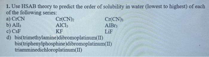 1. Use HSAB theory to predict the order of solubility in water (lowest to highest) of each
of the following series:
a) CrCN
b) All3
Cr(CN)2
AIC13
KF
bis(trimethylamine)dibromoplatinum(II)
bis(triphenylphosphine)dibromoplatinum(II)
c) CsF
d)
triamminedichloroplatinum(II)
Cr(CN)3
AlBr3
LiF