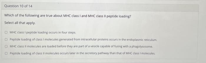 Question 10 of 14
Which of the following are true about MHC class I and MHC class II peptide loading?
Select all that apply.
MHC class I peptide loading occurs in four steps.
Peptide loading of class I molecules generated from intracellular proteins occurs in the endoplasmic reticulum.
ⒸMHC class II molecules are loaded before they are part of a vesicle capable of fusing with a phagolysosome.
Peptide loading of class II molecules occurs later in the secretory pathway than that of MHC class I molecules.