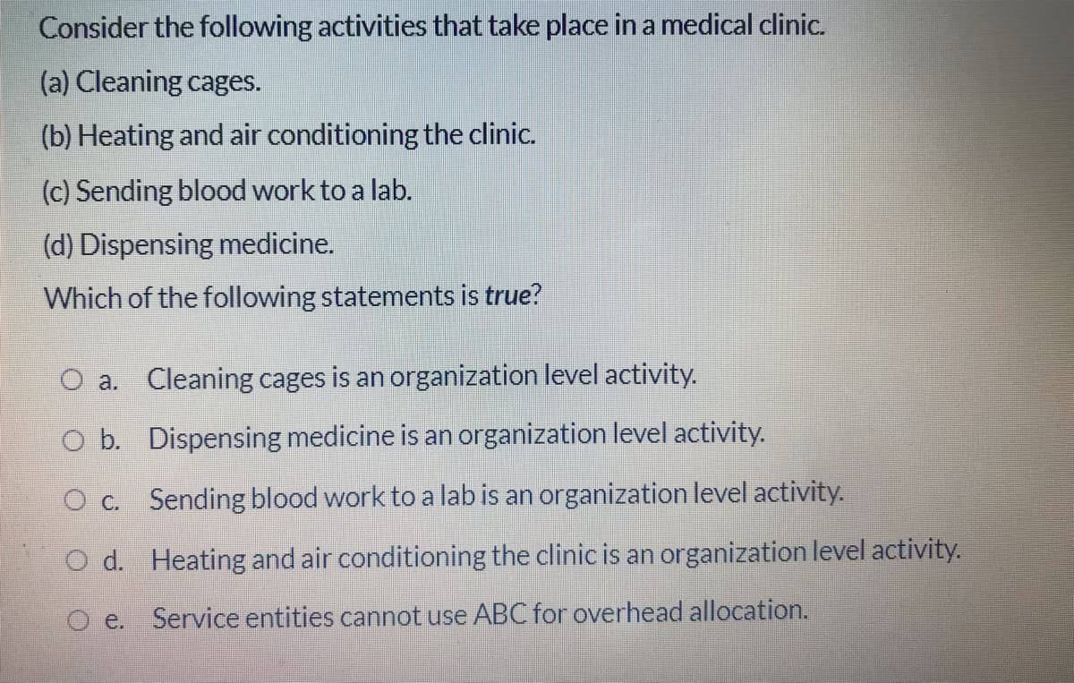 Consider the following activities that take place in a medical clinic.
(a) Cleaning cages.
(b) Heating and air conditioning the clinic.
(c) Sending blood work to a lab.
(d) Dispensing medicine.
Which of the following statements is true?
O a. Cleaning cages is an organization level activity.
O b. Dispensing medicine is an organization level activity.
O c. Sending blood work to a lab is an organization level activity.
O d. Heating and air conditioning the clinic is an organization level activity.
O e. Service entities cannot use ABC for overhead allocation.
