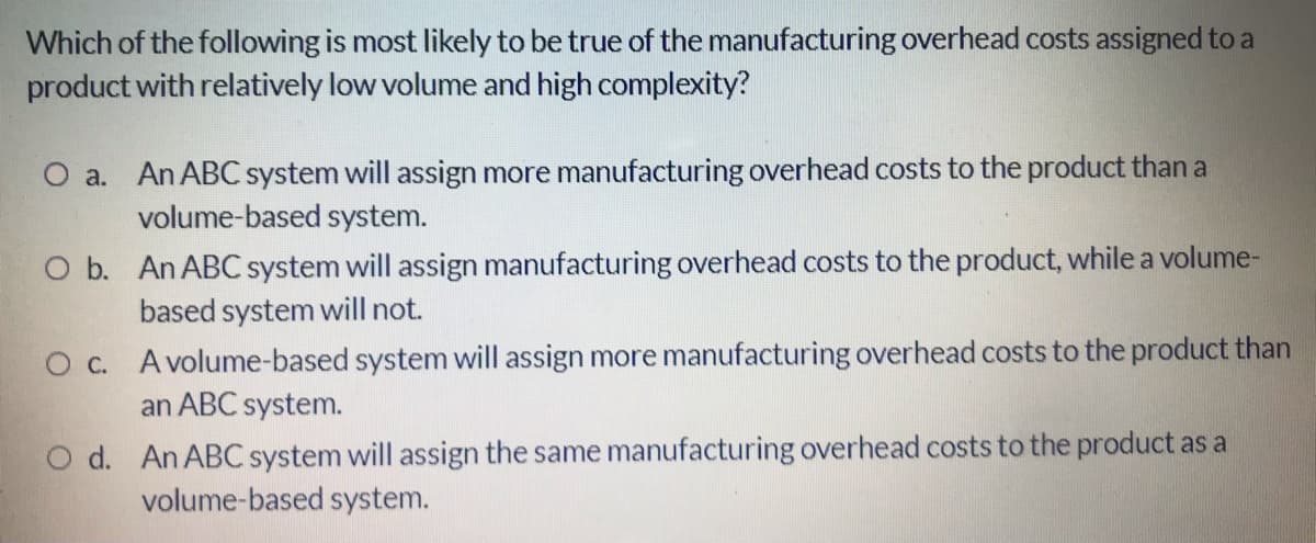 Which of the following is most likely to be true of the manufacturing overhead costs assigned to a
product with relatively low volume and high complexity?
O a. An ABC system will assign more manufacturing overhead costs to the product than a
volume-based system.
O b. An ABC system will assign manufacturing overhead costs to the product, while a volume-
based system will not.
O c. Avolume-based system will assign more manufacturing overhead costs to the product than
an ABC system.
d. An ABC system will assign the same manufacturing overhead costs to the product as a
volume-based system.

