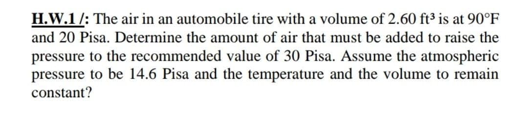 H.W.1/: The air in an automobile tire with a volume of 2.60 ft3 is at 90°F
and 20 Pisa. Determine the amount of air that must be added to raise the
pressure to the recommended value of 30 Pisa. Assume the atmospheric
pressure to be 14.6 Pisa and the temperature and the volume to remain
constant?
