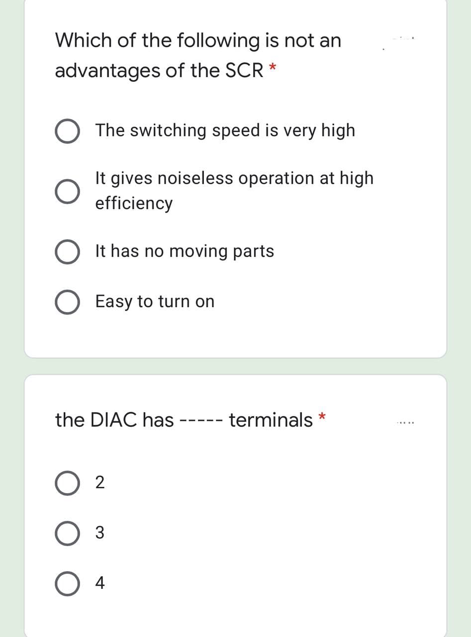 Which of the following is not an
advantages of the SCR *
The switching speed is very high
It gives noiseless operation at high
efficiency
It has no moving parts
Easy to turn on
the DIAC has
- terminals *
2
3
4
