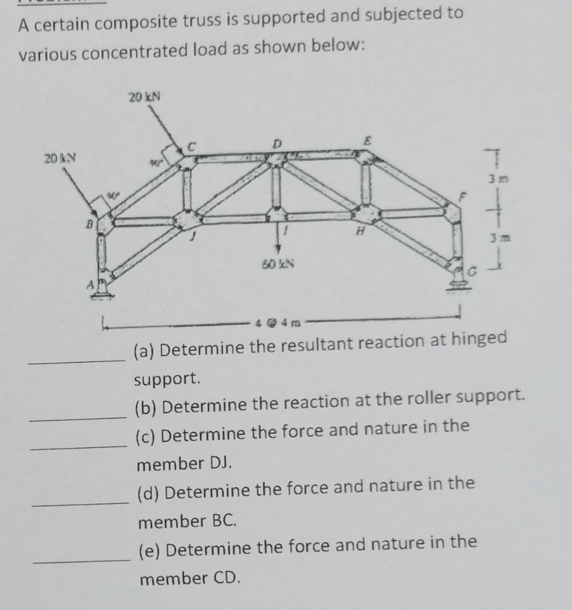 A certain composite truss is supported and subjected to
various concentrated load as shown below:
20 kN
20 kN
60 kN
T
3 m
Н
3 m
4@4m
(a) Determine the resultant reaction at hinged
support.
(b) Determine the reaction at the roller support.
(c) Determine the force and nature in the
member DJ.
(d) Determine the force and nature in the
member BC.
(e) Determine the force and nature in the
member CD.