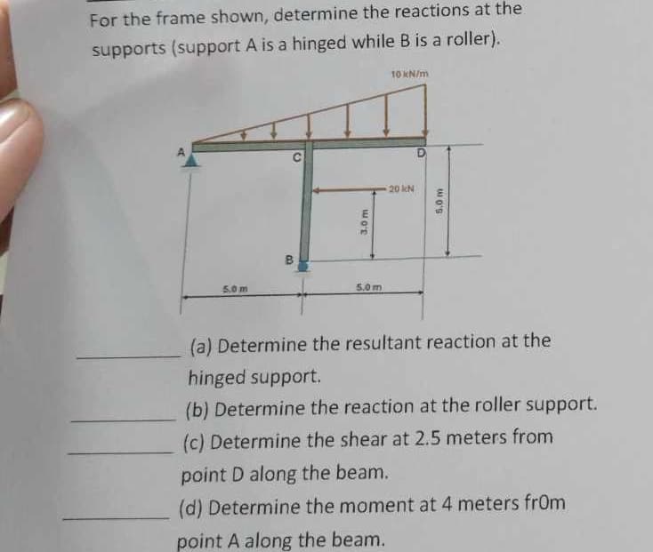 For the frame shown, determine the reactions at the
supports (support A is a hinged while B is a roller).
10 kN/m
5.0 m
5.0 m
3.0 m
20 kN
5.0 m
(a) Determine the resultant reaction at the
hinged support.
(b) Determine the reaction at the roller support.
(c) Determine the shear at 2.5 meters from
point D along the beam.
(d) Determine the moment at 4 meters from
point A along the beam.