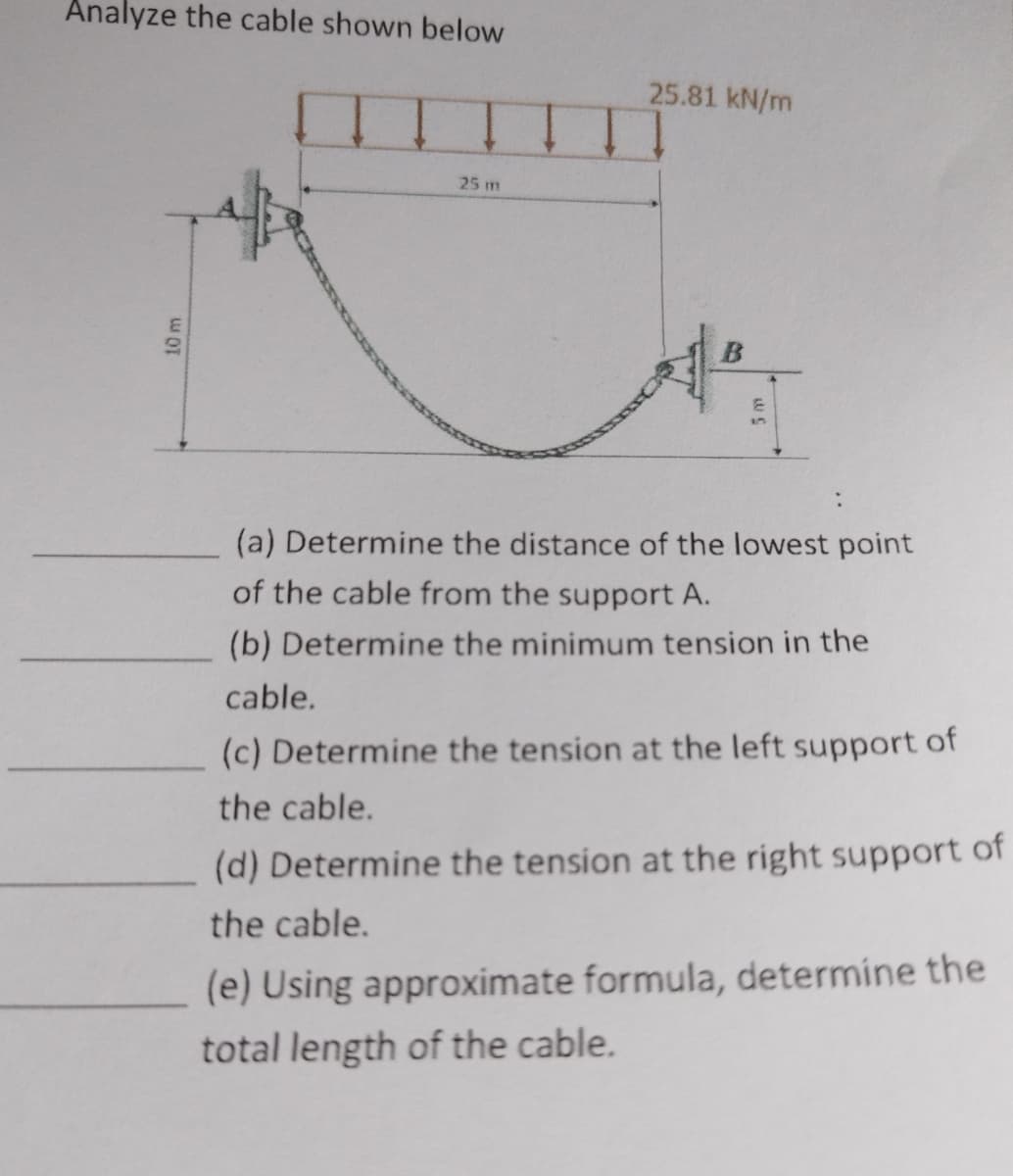 Analyze the cable shown below
25.81 kN/m
10 m
25 m
(a) Determine the distance of the lowest point
of the cable from the support A.
(b) Determine the minimum tension in the
cable.
(c) Determine the tension at the left support of
the cable.
(d) Determine the tension at the right support of
the cable.
(e) Using approximate formula, determine the
total length of the cable.