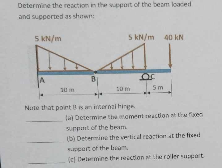 Determine the reaction in the support of the beam loaded
and supported as shown:
5 kN/m
5 kN/m 40 kN
A
10 m
B
10 m
5 m
Note that point B is an internal hinge.
(a) Determine the moment reaction at the fixed
support of the beam.
(b) Determine the vertical reaction at the fixed
support of the beam.
(c) Determine the reaction at the roller support.