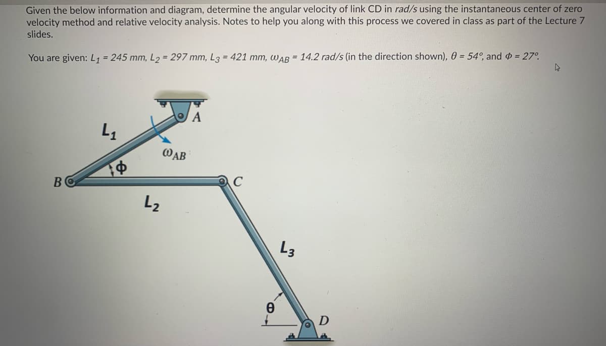 Given the below information and diagram, determine the angular velocity of link CD in rad/s using the instantaneous center of zero
velocity method and relative velocity analysis. Notes to help you along with this process we covered in class as part of the Lecture 7
slides.
You are given: L1 = 245 mm, L2 = 297 mm, L3 = 421 mm, war = 14.2 rad/s (in the direction shown), 0 = 54°, and = 27°.
WAB
L2
L3
