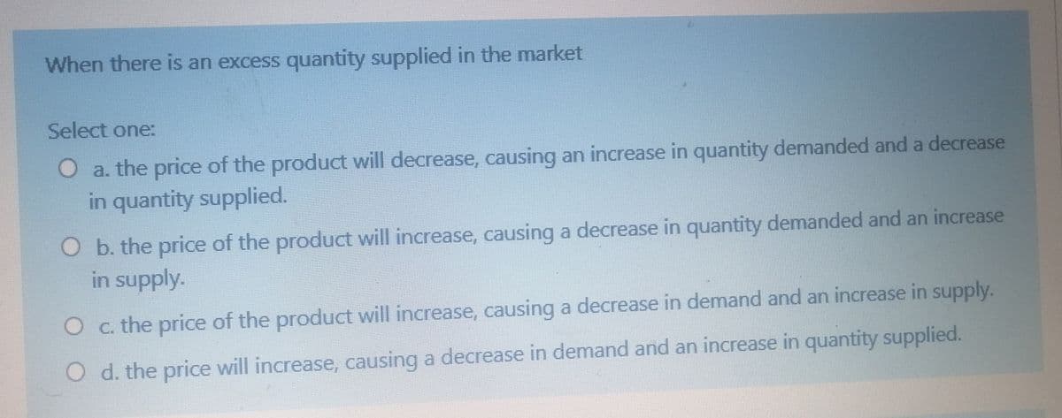 When there is an excess quantity supplied in the market
Select one:
O a. the price of the product will decrease, causing an increase in quantity demanded and a decrease
in quantity supplied.
O b. the price of the product will increase, causing a decrease in quantity demanded and an increase
in supply.
O c. the price of the product will increase, causing a decrease in demand and an increase in supply.
O d. the price will increase, causing a decrease in demand and an increase in quantity supplied.
