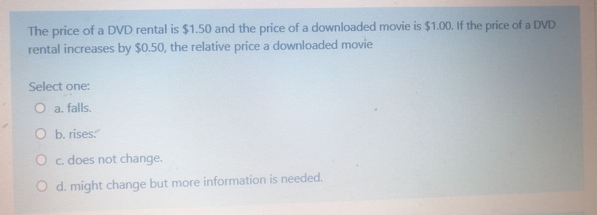 The price of a DVD rental is $1.50 and the price of a downloaded movie is $1.00. If the price of a DVD
rental increases by $0.50, the relative price a downloaded movie
Select one:
O a. falls.
O b. rises:
Oc. does not change.
O d. might change but more information is needed.
