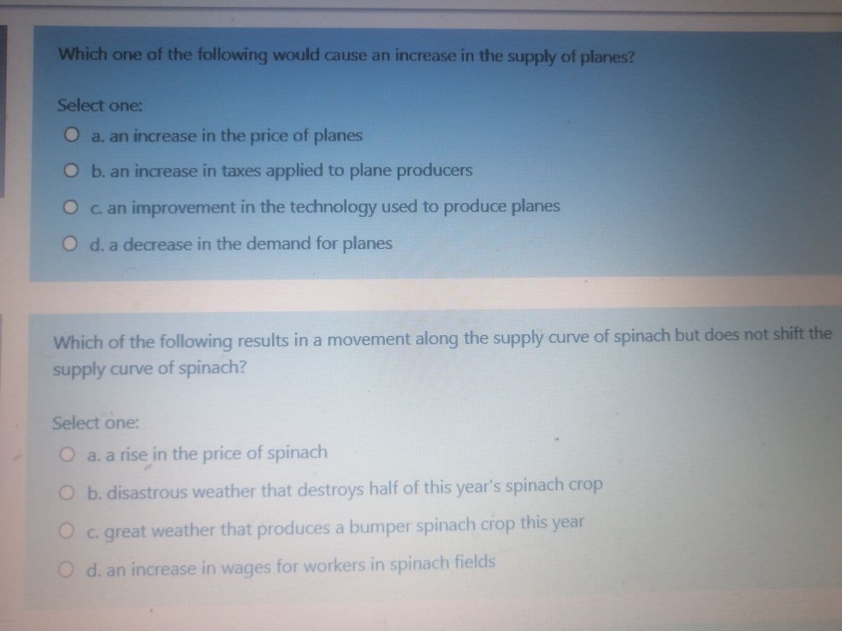 Which one of the following would cause an increase in the supply of planes?
Select one:
O a. an increase in the price of planes
O b. an increase in taxes applied to plane producers
Oc. an improvement in the technology used to produce planes
O d. a decrease in the demand for planes
Which of the following results in a movement along the supply curve of spinach but does not shift the
supply curve of spinach?
Select one:
O a. a rise in the price of spinach
O b. disastrous weather that destroys half of this year's spinach crop
this year
Oc. great weather that produces a bumper spinach crop
O d. an increase in wages for workers in spinach fields
