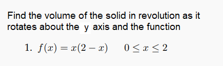 Find the volume of the solid in revolution as it
rotates about the y axis and the function
1. f(x) = x(2 – x)
0 < x < 2
