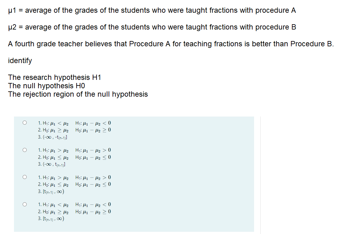 u1 = average of the grades of the students who were taught fractions with procedure A
µ2 = average of the grades of the students who were taught fractions with procedure B
A fourth grade teacher believes that Procedure A for teaching fractions is better than Procedure B.
identify
The research hypothesis H1
The null hypothesis H0
The rejection region of the null hypothesis
1. H1: 41 < H2
2. Hg: H1 > H2
3. (-00, -tin-1)]
H1: H1 – H2 < 0
Họ: H1 - H2 > 0
1. H;: H1 > H2
2. Ho: μι < μ2
3. (-00 , tin-1)]
H;: H1 - H2 > 0
Ho: 41 - H2 < 0
1. H1: H1 > H2
2. Họ: H1 < H2
3. [t(n-1) , 0)
H1: H1 – H2 > 0
Họ: 41 – H2 < 0
1. H;: H1 < H2
2. Ho: μι > μ2
3. [tin-1) , 0)
H;: H1 – H2 < 0
Ho: 41 - H2 > 0
