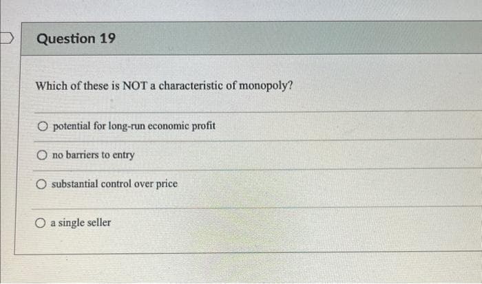 Question 19
Which of these is NOT a characteristic of monopoly?
O potential for long-run economic profit
O no barriers to entry
O substantial control over price
O a single seller