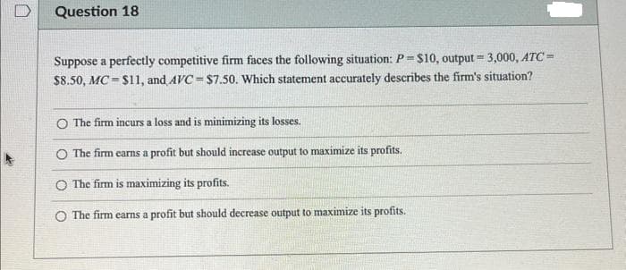Question 18
Suppose a perfectly competitive firm faces the following situation: P = $10, output= 3,000, ATC=
$8.50, MC $11, and AVC=$7.50. Which statement accurately describes the firm's situation?
=
O The firm incurs a loss and is minimizing its losses.
O The firm carns a profit but should increase output to maximize its profits.
O The firm is maximizing its profits.
The firm earns a profit but should decrease output to maximize its profits.
