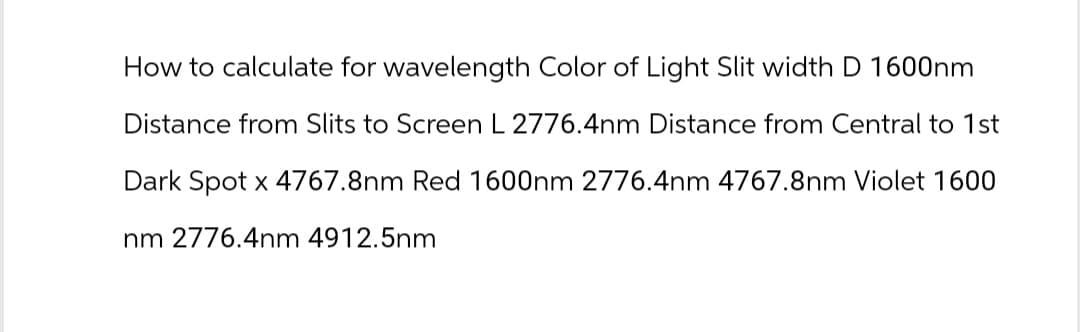 How to calculate for wavelength Color of Light Slit width D 1600nm
Distance from Slits to Screen L 2776.4nm Distance from Central to 1st
Dark Spot x 4767.8nm Red 1600nm 2776.4nm 4767.8nm Violet 1600
nm 2776.4nm 4912.5nm