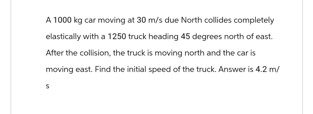 A 1000 kg car moving at 30 m/s due North collides completely
elastically with a 1250 truck heading 45 degrees north of east.
After the collision, the truck is moving north and the car is
moving east. Find the initial speed of the truck. Answer is 4.2 m/
S