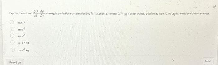 Express the units of
O O O
ms-1
ms-2
ms2
kg
ms kg
Previs
gD Ap
where g is gravitational acceleration (ms), fis Coriolis parameter (s), 42 is depth change, pis density (kg m) and Ay is a meridional distance change.
of Ay
Next