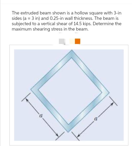The extruded beam shown is a hollow square with 3-in
sides (a = 3 in) and 0.25-in wall thickness. The beam is
subjected to a vertical shear of 14.5 kips. Determine the
maximum shearing stress in the beam.