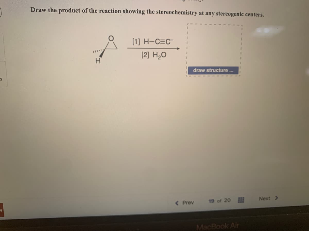 S
Draw the product of the reaction showing the stereochemistry at any stereogenic centers.
****
H
[1] H-C=C
[2] H₂O
draw structure...
< Prev
19 of 20
MacBook Air
Next >