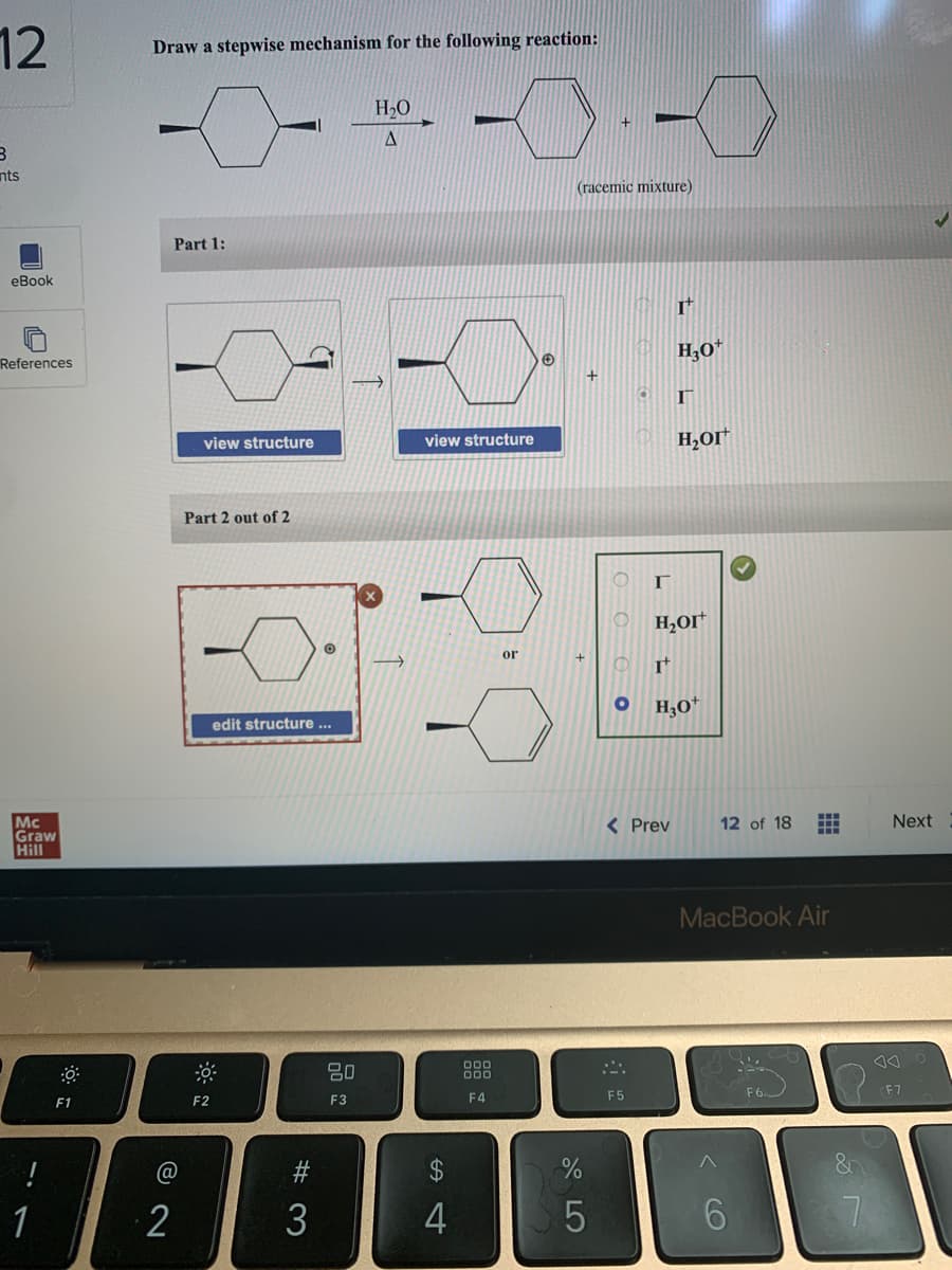 12
3
nts
eBook
References
Mc
Graw
Hill
!
J
1
F1
Draw a stepwise mechanism for the following reaction:
Part 1:
@
2
view structure
Part 2 out of 2
F2
edit structure ...
#3
O
3
20
F3
H₂O
A
→
view structure
S4
-
$
F4
or
→
(racemic mixture)
+
%
5
O
O
F5
r
It
H₂O*
O H₂OI
It
< Prev
Г
H₂OI
H3O+
12 of 18
MacBook Air
6
H
F6
Next
F7
J