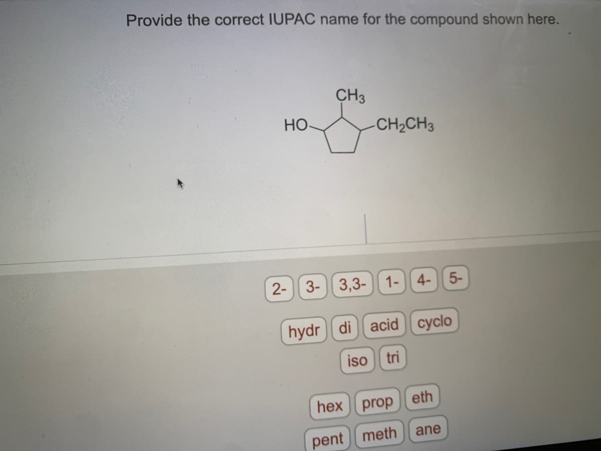 Provide the correct IUPAC name for the compound shown here.
но
CH3
-CH₂CH3
2- 3- 3,3- 1- 4- 5-
hydr di acid cyclo
iso tri
prop eth
hex
pent meth
ane