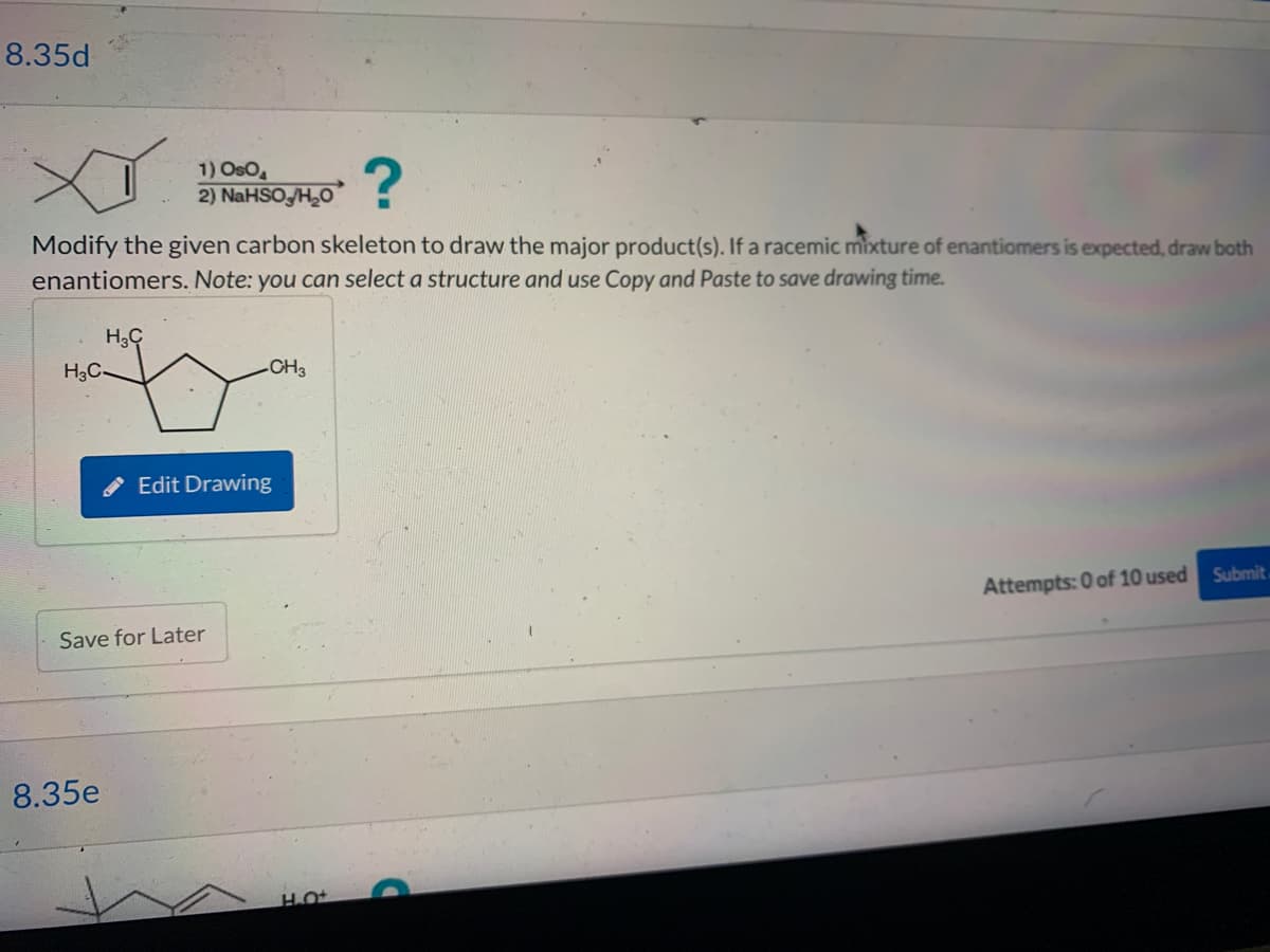 8.35d
Modify the given carbon skeleton to draw the major product(s). If a racemic mixture of enantiomers is expected, draw both
enantiomers. Note: you can select a structure and use Copy and Paste to save drawing time.
H3C
H3C-
1) OsO4
2) NaHSO /H₂O
8.35e
Save for Later
-CH3
Edit Drawing
Attempts: 0 of 10 used Submit.