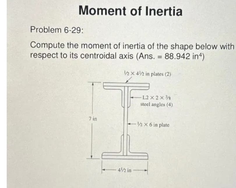 Moment of Inertia
Problem 6-29:
Compute the moment of inertia of the shape below with
respect to its centroidal axis (Ans. = 88.942 in4)
7 in
1/2 X 4/2 in plates (2)
-L2 X 2 X 3
steel angles (4)
-1/2 x 6 in plate
4/2 in