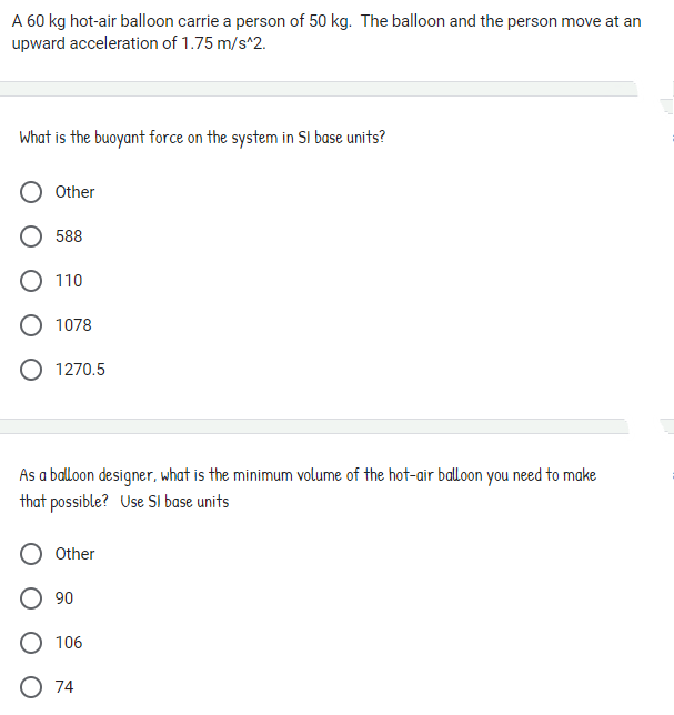 A 60 kg hot-air balloon carrie a person of 50 kg. The balloon and the person move at an
upward acceleration of 1.75 m/s^2.
What is the buoyant force on the system in SI base units?
Other
588
O 110
O 1078
O 1270.5
As a balloon designer, what is the minimum volume of the hot-air balloon you need to make
that possible? Use SI base units
Other
O 90
O 106
O 74