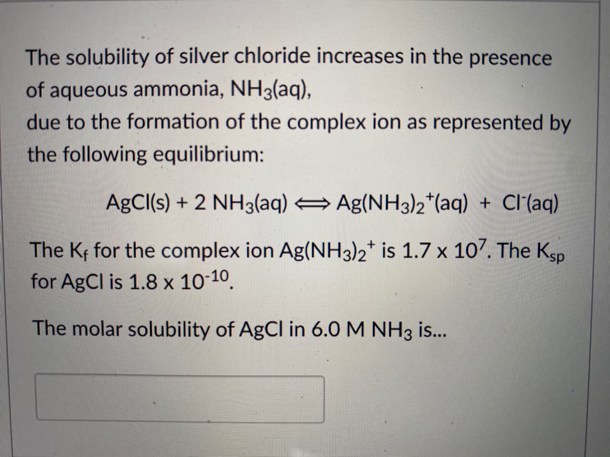 The solubility of silver chloride increases in the presence
of aqueous ammonia, NH3(aq),
due to the formation of the complex ion as represented by
the following equilibrium:
AgCI(s) + 2 NH3(aq) Ag(NH3)2*(aq) + Cl(aq)
The Kf for the complex ion Ag(NH3)2* is 1.7 x 107. The Kgp
for AgCl is 1.8 x 10-10.
The molar solubility of AgCl in 6.0 M NH3 is...
