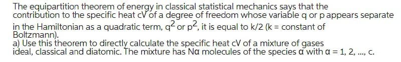 The equipartition theorem of energy in classical statistical mechanics says that the
contribution to the specific heat cVof a degree of freedom whose variable q or pappears separate
in the Hamiltonian as a quadratic term, q or p, it is equal to k/2 (k = constant of
Boltzmann).
a) Use this theorem to directly calculate the specific heat cV of a mixture of gases
ideal, classical and diatomic. The mixture has Na molecules of the species a with a = 1, 2, ., C.
