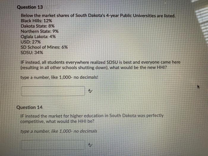 Question 13
Below the market shares of South Dakota's 4-year Public Universities are listed.
Black Hills: 12%
Dakota State: 8%
Northern State: 9%
Oglala Lakota: 4%
USD: 27%
SD School of Mines: 6%
SDSU: 34%
IF instead, all students everywhere realized SDSU is best and everyone came here
(resulting in all other schools shutting down), what would be the new HHI?
type a number, like 1,000- no decimals!
Question 14
IF instead the market for higher education in South Dakota was perfectly
competitive, what would the HHI be?
type a number, like 1,000- no decimals
