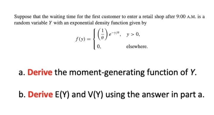 Suppose that the waiting time for the first customer to enter a retail shop after 9:00 A.M. is a
random variable Y with an exponential density function given by
y > 0,
f(y):
0,
elsewhere.
a. Derive the moment-generating function of Y.
b. Derive E(Y) and V(Y) using the answer in part a.
