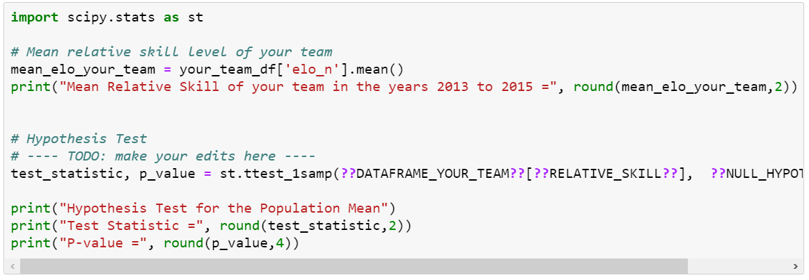 import scipy.stats as st
# Mean relative skilL level of your team
mean_elo_your_team = your_team_df['elo_n'].mean()
print("Mean Relative Skill of your team in the years 2013 to 2015 =", round(mean_elo_your_team,2))
# Hypothesis Test
# ---- TODO: make your edits here
test_statistic, p_value = st.ttest_1samp (??DATAFRAME_YOUR_TEAM??[??RELATIVE_SKILL??],
??NULL_HYPO1
print("Hypothesis Test for the Population Mean")
print("Test Statistic =", round (test_statistic, 2))
print("P-value =", round(p_value, 4))

