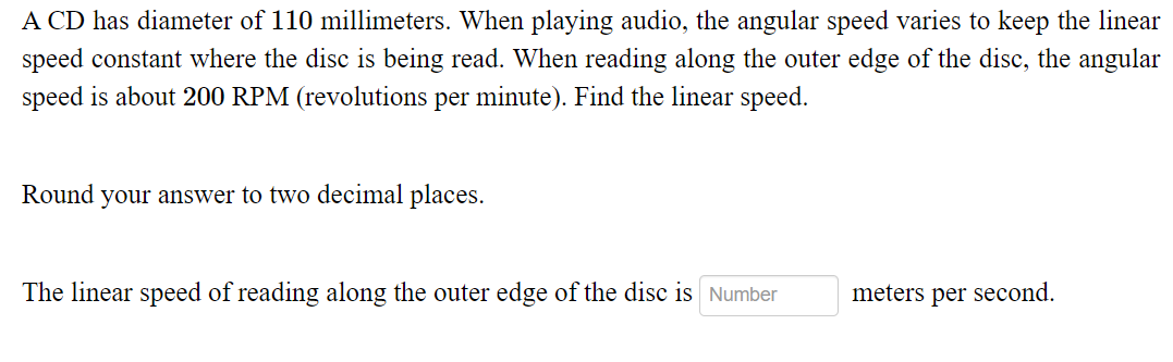 A CD has diameter of 110 millimeters. When playing audio, the angular speed varies to keep the linear
speed constant where the disc is being read. When reading along the outer edge of the disc, the angular
speed is about 200 RPM (revolutions per minute). Find the linear speed.
Round your answer to two decimal places.
The linear speed of reading along the outer edge of the disc is Number
meters per second.
